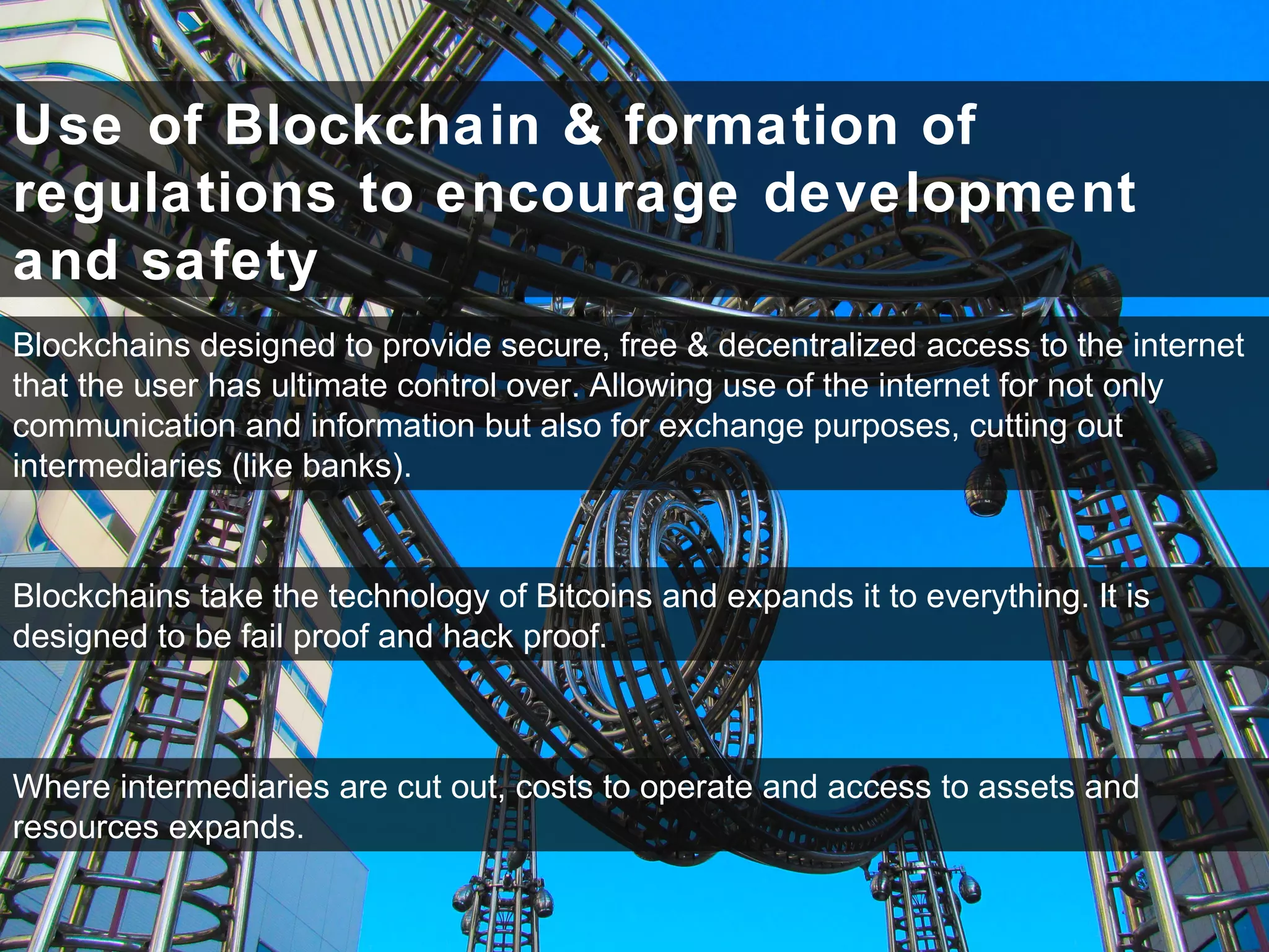Use of Blockchain & formation of
regulations to encourage development
and safety
Blockchains designed to provide secure, free & decentralized access to the internet
that the user has ultimate control over. Allowing use of the internet for not only
communication and information but also for exchange purposes, cutting out
intermediaries (like banks).
Blockchains take the technology of Bitcoins and expands it to everything. It is
designed to be fail proof and hack proof.
Where intermediaries are cut out, costs to operate and access to assets and
resources expands.
 