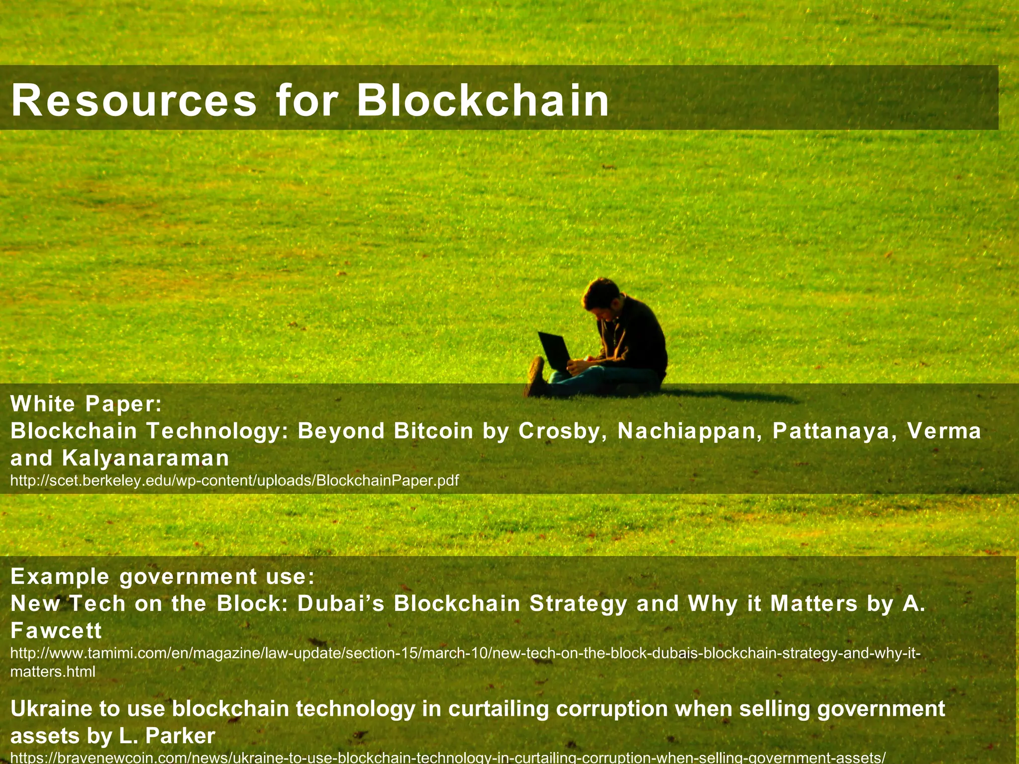 Resources for Blockchain
White Paper:
Blockchain Technology: Beyond Bitcoin by Crosby, Nachiappan, Pattanaya, Verma
and Kalyanaraman
http://scet.berkeley.edu/wp-content/uploads/BlockchainPaper.pdf
Example government use:
New Tech on the Block: Dubai’s Blockchain Strategy and Why it Matters by A.
Fawcett
http://www.tamimi.com/en/magazine/law-update/section-15/march-10/new-tech-on-the-block-dubais-blockchain-strategy-and-why-it-
matters.html
Ukraine to use blockchain technology in curtailing corruption when selling government
assets by L. Parker
https://bravenewcoin.com/news/ukraine-to-use-blockchain-technology-in-curtailing-corruption-when-selling-government-assets/
 