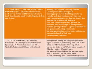 2.2. EXPERIMENTATION AND KNOWLEDGE
DISCOVERY (2.2.1. Hypothesis Formulation;
2.2.2. Survey of Print and Electronic Literature;
2.2.3. Experimental Inquiry; 2.2.4. Hypothesis Test,
and Defense)
Building Your Personal Learning Network.
Learning doesn’t take place just in
training programs, but should be part of every
everyday activities. You learn every time you
read a book or article, every time you observe how
someone else is doing work similar to
your own, every time you ask a question. An
important part of learning is to build your own
personal learning network – a group of people who
can guide your learning, point you to
learning opportunities, answer your questions, and
give you the benefit of their own
knowledge and experience.
2.3. SYSTEM THINKING (2.3.1. Thinking
Holistically; 2.3.2. Emergence and Interactions in
Systems; 2.3.3. Prioritization and Focus; 2.3.4.
Tradeoffs, Judgment and Balance in Resolution)
developmental activity, that you participate in and
regard as relevant to your learning plan. Each of these
entries should reflect on the following: What
was my aim for the event? What were my objectives?
What did I review? What did I learn
that was new? What did I find that was most useful
from it? What did I not find useful about
it? How could apply what I have learned in practice?
 