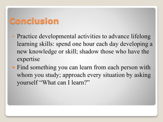 Сonclusion
• Practice developmental activities to advance lifelong
learning skills: spend one hour each day developing a
new knowledge or skill; shadow those who have the
expertise
 Find something you can learn from each person with
whom you study; approach every situation by asking
yourself “What can I learn?”
 