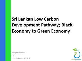 Sri Lankan Low Carbon 
Development Pathway; Black 
Economy to Green Economy 
Ranga Pallawala 
CEO 
Janathakshan GTE Ltd. 
 