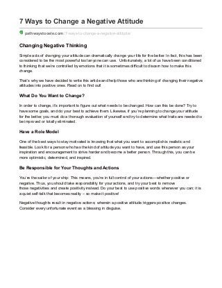 7 Ways to Change a Negative Attitude
pathwaystooele.com /7-ways-to-change-a-negative-attitude/
Changing Negative Thinking
Simple acts of changing your attitude can dramatically change your life for the better. In fact, this has been
considered to be the most powerful tool anyone can use. Unfortunately, a lot of us have been conditioned
to thinking that we’re controlled by emotions that it is sometimes difficult to discern how to make this
change.
That’s why we have decided to write this article and help those who are thinking of changing their negative
attitudes into positive ones. Read on to find out!
What Do You Want to Change?
In order to change, it’s important to figure out what needs to be changed. How can this be done? Try to
have some goals, and do your best to achieve them. Likewise, if you’re planning to change your attitude
for the better, you must do a thorough evaluation of yourself and try to determine what traits are needed to
be improved or totally eliminated.
Have a Role Model
One of the best ways to stay motivated is knowing that what you want to accomplish is realistic and
feasible. Look for a person who has the kind of attitude you want to have, and use this person as your
inspiration and encouragement to strive harder and become a better person. Through this, you can be
more optimistic, determined, and inspired.
Be Responsible for Your Thoughts and Actions
You’re the sailor of your ship: This means, you’re in full control of your actions—whether positive or
negative. Thus, you should take responsibility for your actions, and try your best to remove
those negativities and create positivity instead. Do your best to use positive words whenever you can; it is
a quiet self-talk that becomes reality – so make it positive!
Negative thoughts result in negative actions; wherein a positive attitude triggers positive changes.
Consider every unfortunate event as a blessing in disguise.
 
