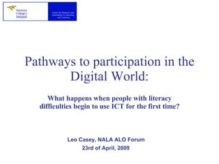 Pathways to participation in the Digital World: What happens when people with literacy difficulties begin to use ICT for the first time? Leo Casey, NALA ALO Forum  23rd of April, 2009   