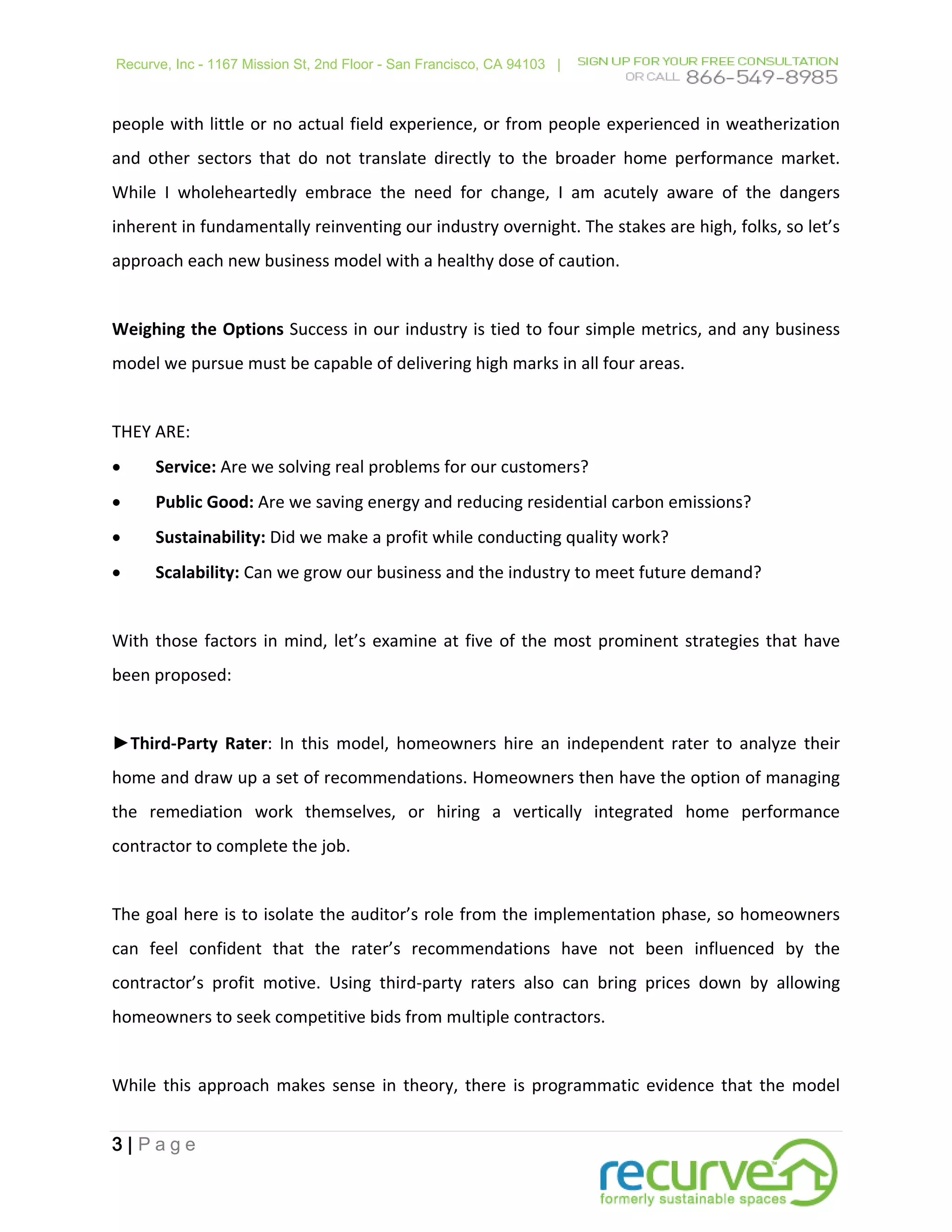 Recurve, Inc - 1167 Mission St, 2nd Floor - San Francisco, CA 94103 |



people with little or no actual field experience, or from people experienced in weatherization
and other sectors that do not translate directly to the broader home performance market.
While I wholeheartedly embrace the need for change, I am acutely aware of the dangers
inherent in fundamentally reinventing our industry overnight. The stakes are high, folks, so let’s
approach each new business model with a healthy dose of caution.


Weighing the Options Success in our industry is tied to four simple metrics, and any business
model we pursue must be capable of delivering high marks in all four areas.


THEY ARE:
•     Service: Are we solving real problems for our customers?
•     Public Good: Are we saving energy and reducing residential carbon emissions?
•     Sustainability: Did we make a profit while conducting quality work?
•     Scalability: Can we grow our business and the industry to meet future demand?


With those factors in mind, let’s examine at five of the most prominent strategies that have
been proposed:


►Third-Party Rater: In this model, homeowners hire an independent rater to analyze their
home and draw up a set of recommendations. Homeowners then have the option of managing
the remediation work themselves, or hiring a vertically integrated home performance
contractor to complete the job.


The goal here is to isolate the auditor’s role from the implementation phase, so homeowners
can feel confident that the rater’s recommendations have not been influenced by the
contractor’s profit motive. Using third-party raters also can bring prices down by allowing
homeowners to seek competitive bids from multiple contractors.


While this approach makes sense in theory, there is programmatic evidence that the model


3|Page
 