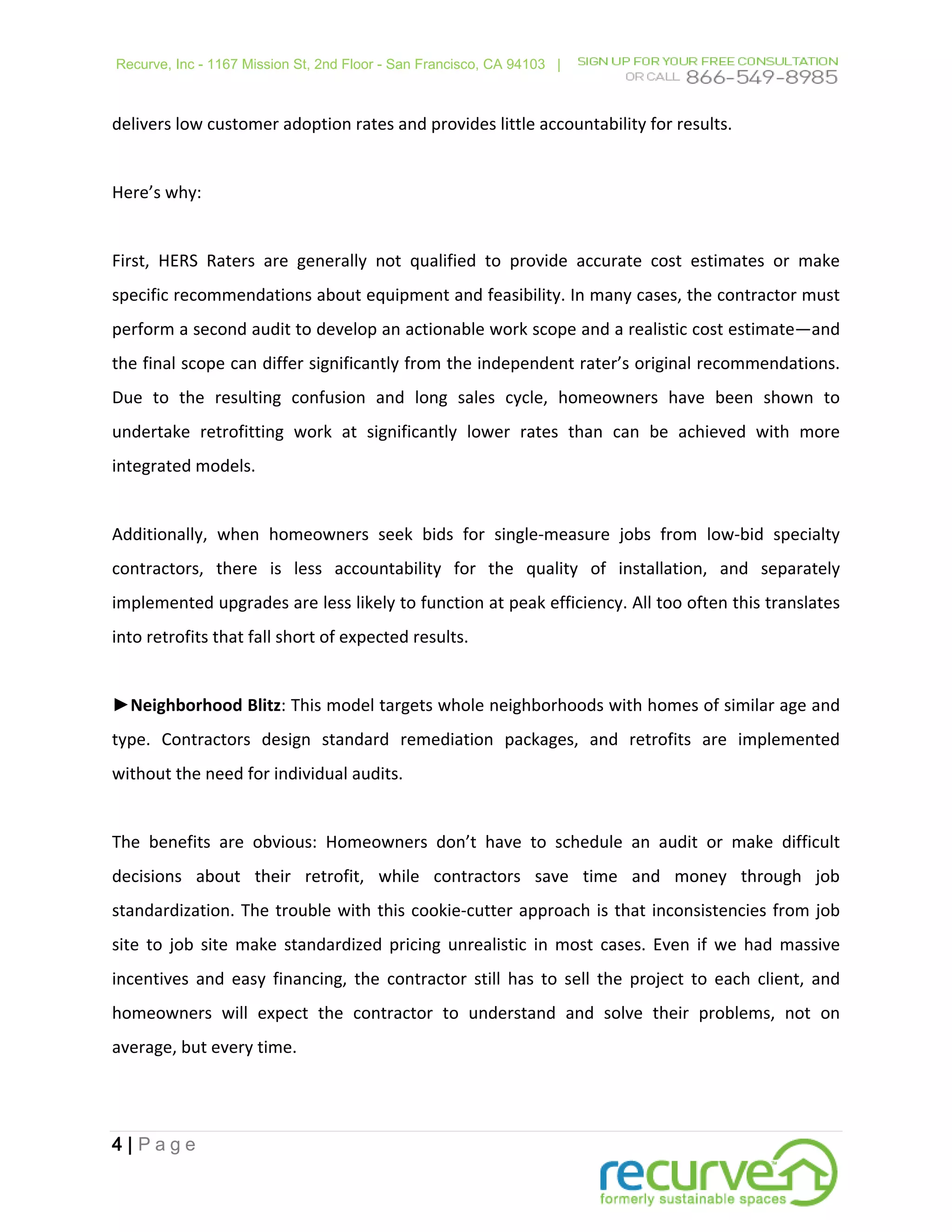 Recurve, Inc - 1167 Mission St, 2nd Floor - San Francisco, CA 94103 |



delivers low customer adoption rates and provides little accountability for results.


Here’s why:


First, HERS Raters are generally not qualified to provide accurate cost estimates or make
specific recommendations about equipment and feasibility. In many cases, the contractor must
perform a second audit to develop an actionable work scope and a realistic cost estimate—and
the final scope can differ significantly from the independent rater’s original recommendations.
Due to the resulting confusion and long sales cycle, homeowners have been shown to
undertake retrofitting work at significantly lower rates than can be achieved with more
integrated models.


Additionally, when homeowners seek bids for single-measure jobs from low-bid specialty
contractors, there is less accountability for the quality of installation, and separately
implemented upgrades are less likely to function at peak efficiency. All too often this translates
into retrofits that fall short of expected results.


►Neighborhood Blitz: This model targets whole neighborhoods with homes of similar age and
type. Contractors design standard remediation packages, and retrofits are implemented
without the need for individual audits.


The benefits are obvious: Homeowners don’t have to schedule an audit or make difficult
decisions about their retrofit, while contractors save time and money through job
standardization. The trouble with this cookie-cutter approach is that inconsistencies from job
site to job site make standardized pricing unrealistic in most cases. Even if we had massive
incentives and easy financing, the contractor still has to sell the project to each client, and
homeowners will expect the contractor to understand and solve their problems, not on
average, but every time.




4|Page
 
