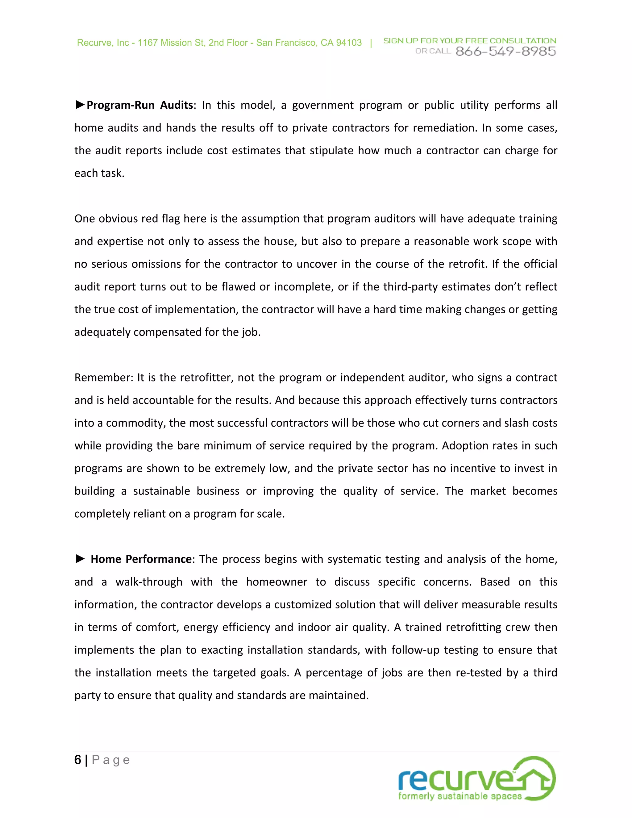 Recurve, Inc - 1167 Mission St, 2nd Floor - San Francisco, CA 94103 |




►Program-Run Audits: In this model, a government program or public utility performs all
home audits and hands the results off to private contractors for remediation. In some cases,
the audit reports include cost estimates that stipulate how much a contractor can charge for
each task.


One obvious red flag here is the assumption that program auditors will have adequate training
and expertise not only to assess the house, but also to prepare a reasonable work scope with
no serious omissions for the contractor to uncover in the course of the retrofit. If the official
audit report turns out to be flawed or incomplete, or if the third-party estimates don’t reflect
the true cost of implementation, the contractor will have a hard time making changes or getting
adequately compensated for the job.


Remember: It is the retrofitter, not the program or independent auditor, who signs a contract
and is held accountable for the results. And because this approach effectively turns contractors
into a commodity, the most successful contractors will be those who cut corners and slash costs
while providing the bare minimum of service required by the program. Adoption rates in such
programs are shown to be extremely low, and the private sector has no incentive to invest in
building a sustainable business or improving the quality of service. The market becomes
completely reliant on a program for scale.


► Home Performance: The process begins with systematic testing and analysis of the home,
and a walk-through with the homeowner to discuss specific concerns. Based on this
information, the contractor develops a customized solution that will deliver measurable results
in terms of comfort, energy efficiency and indoor air quality. A trained retrofitting crew then
implements the plan to exacting installation standards, with follow-up testing to ensure that
the installation meets the targeted goals. A percentage of jobs are then re-tested by a third
party to ensure that quality and standards are maintained.




6|Page
 