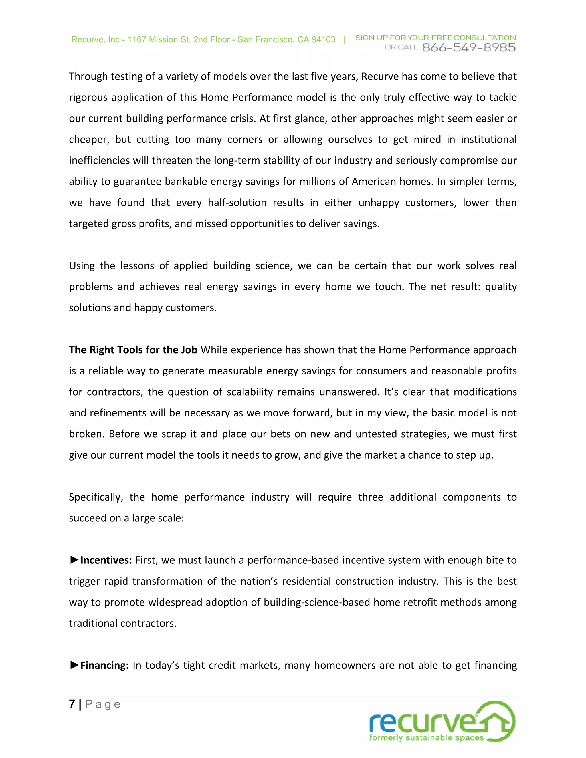 Recurve, Inc - 1167 Mission St, 2nd Floor - San Francisco, CA 94103 |



Through testing of a variety of models over the last five years, Recurve has come to believe that
rigorous application of this Home Performance model is the only truly effective way to tackle
our current building performance crisis. At first glance, other approaches might seem easier or
cheaper, but cutting too many corners or allowing ourselves to get mired in institutional
inefficiencies will threaten the long-term stability of our industry and seriously compromise our
ability to guarantee bankable energy savings for millions of American homes. In simpler terms,
we have found that every half-solution results in either unhappy customers, lower then
targeted gross profits, and missed opportunities to deliver savings.


Using the lessons of applied building science, we can be certain that our work solves real
problems and achieves real energy savings in every home we touch. The net result: quality
solutions and happy customers.


The Right Tools for the Job While experience has shown that the Home Performance approach
is a reliable way to generate measurable energy savings for consumers and reasonable profits
for contractors, the question of scalability remains unanswered. It’s clear that modifications
and refinements will be necessary as we move forward, but in my view, the basic model is not
broken. Before we scrap it and place our bets on new and untested strategies, we must first
give our current model the tools it needs to grow, and give the market a chance to step up.


Specifically, the home performance industry will require three additional components to
succeed on a large scale:


►Incentives: First, we must launch a performance-based incentive system with enough bite to
trigger rapid transformation of the nation’s residential construction industry. This is the best
way to promote widespread adoption of building-science-based home retrofit methods among
traditional contractors.


►Financing: In today’s tight credit markets, many homeowners are not able to get financing


7|Page
 