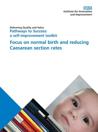 Delivering Quality and Value
Pathways to Success:
a self-improvement toolkit
Focus on normal birth and reducing
Caesarean section rates
DeliveringQualityandValue
PathwaystoSuccess:aself-improvementtoolkit
FocusonnormalbirthandreducingCaesareansectionrates
For further information please visit www.institute.nhs.uk
or email enquiries@institute.nhs.uk
NHS Institute for Innovation and Improvement
Coventry House
University of Warwick Campus
Coventry
CV4 7AL
To order further copies contact institute@newaudience.co.uk
and quote code NHSIDQVToolkit-C-Section
Version 1 - 2006, Version 2 - 2010
ISBN: 978-1-907045-93-6
NHS Institute product code: NHSIDQVToolkit-C-Section
Copyright © NHS Institute for Innovation and Improvement 2010
All rights reserved
Caesarean_FrontCover:Layout 2 10/6/10 17:02 Page 1
 