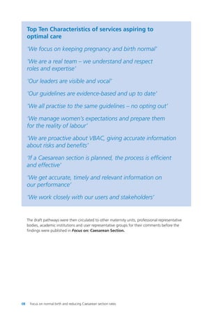 Top Ten Characteristics of services aspiring to
optimal care
‘We focus on keeping pregnancy and birth normal’
‘We are a real team – we understand and respect
roles and expertise’
‘Our leaders are visible and vocal’
‘Our guidelines are evidence-based and up to date’
‘We all practise to the same guidelines – no opting out’
‘We manage women’s expectations and prepare them
for the reality of labour’
‘We are proactive about VBAC, giving accurate information
about risks and benefits’
‘If a Caesarean section is planned, the process is efficient
and effective’
‘We get accurate, timely and relevant information on
our performance’
‘We work closely with our users and stakeholders’
The draft pathways were then circulated to other maternity units, professional representative
bodies, academic institutions and user representative groups for their comments before the
findings were published in Focus on: Caesarean Section.
08 Focus on normal birth and reducing Caesarean section rates
Focus_On_Caesarean_16April10:Layout 1 10/6/10 16:34 Page 8
 