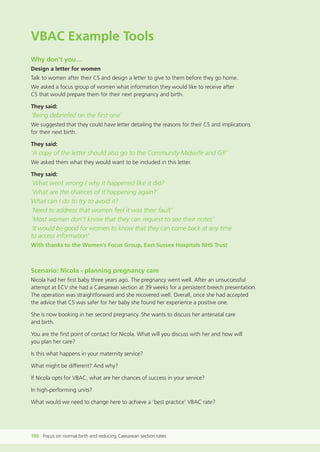 VBAC Example Tools
Why don’t you…
Design a letter for women
Talk to women after their CS and design a letter to give to them before they go home.
We asked a focus group of women what information they would like to receive after
CS that would prepare them for their next pregnancy and birth.
They said:
‘Being debriefed on the first one’
We suggested that they could have letter detailing the reasons for their CS and implications
for their next birth.
They said:
‘A copy of the letter should also go to the Community Midwife and GP.’
We asked them what they would want to be included in this letter.
They said:
‘What went wrong / why it happened like it did?
‘What are the chances of it happening again?’
What can I do to try to avoid it?
‘Need to address that women feel it was their fault’
’Most women don’t know that they can request to see their notes’
‘It would be good for women to know that they can come back at any time
to access information’
With thanks to the Women’s Focus Group, East Sussex Hospitals NHS Trust
Scenario: Nicola - planning pregnancy care
Nicola had her first baby three years ago. The pregnancy went well. After an unsuccessful
attempt at ECV she had a Caesarean section at 39 weeks for a persistent breech presentation.
The operation was straightforward and she recovered well. Overall, once she had accepted
the advice that CS was safer for her baby she found her experience a positive one.
She is now booking in her second pregnancy. She wants to discuss her antenatal care
and birth.
You are the first point of contact for Nicola. What will you discuss with her and how will
you plan her care?
Is this what happens in your maternity service?
What might be different? And why?
If Nicola opts for VBAC, what are her chances of success in your service?
In high-performing units?
What would we need to change here to achieve a ‘best practice’ VBAC rate?
100 Focus on normal birth and reducing Caesarean section rates
Focus_On_Caesarean_16April10:Layout 1 10/6/10 16:36 Page 100
 