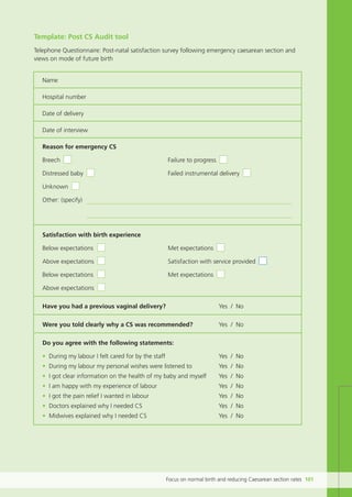 Focus on normal birth and reducing Caesarean section rates 101
Template: Post CS Audit tool
Telephone Questionnaire: Post-natal satisfaction survey following emergency caesarean section and
views on mode of future birth
Name
Hospital number
Date of delivery
Date of interview
Reason for emergency CS
Breech Failure to progress
Distressed baby Failed instrumental delivery
Unknown
Other: (specify)
Satisfaction with birth experience
Below expectations Met expectations
Above expectations Satisfaction with service provided
Below expectations Met expectations
Above expectations
Have you had a previous vaginal delivery? Yes / No
Were you told clearly why a CS was recommended? Yes / No
Do you agree with the following statements:
• During my labour I felt cared for by the staff Yes / No
• During my labour my personal wishes were listened to Yes / No
• I got clear information on the health of my baby and myself Yes / No
• I am happy with my experience of labour Yes / No
• I got the pain relief I wanted in labour Yes / No
• Doctors explained why I needed CS Yes / No
• Midwives explained why I needed CS Yes / No
Focus_On_Caesarean_16April10:Layout 1 10/6/10 16:36 Page 101
 