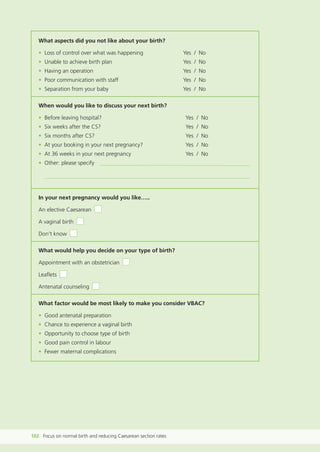 What aspects did you not like about your birth?
• Loss of control over what was happening Yes / No
• Unable to achieve birth plan Yes / No
• Having an operation Yes / No
• Poor communication with staff Yes / No
• Separation from your baby Yes / No
When would you like to discuss your next birth?
• Before leaving hospital? Yes / No
• Six weeks after the CS? Yes / No
• Six months after CS? Yes / No
• At your booking in your next pregnancy? Yes / No
• At 36 weeks in your next pregnancy Yes / No
• Other: please specify
In your next pregnancy would you like…..
An elective Caesarean
A vaginal birth
Don’t know
What would help you decide on your type of birth?
Appointment with an obstetrician
Leaflets
Antenatal counseling
What factor would be most likely to make you consider VBAC?
• Good antenatal preparation
• Chance to experience a vaginal birth
• Opportunity to choose type of birth
• Good pain control in labour
• Fewer maternal complications
102 Focus on normal birth and reducing Caesarean section rates
Focus_On_Caesarean_16April10:Layout 1 10/6/10 16:36 Page 102
 