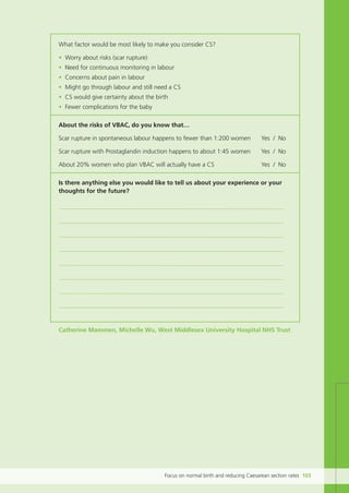 Focus on normal birth and reducing Caesarean section rates 103
What factor would be most likely to make you consider CS?
• Worry about risks (scar rupture)
• Need for continuous monitoring in labour
• Concerns about pain in labour
• Might go through labour and still need a CS
• CS would give certainty about the birth
• Fewer complications for the baby
About the risks of VBAC, do you know that…
Scar rupture in spontaneous labour happens to fewer than 1:200 women Yes / No
Scar rupture with Prostaglandin induction happens to about 1:45 women Yes / No
About 20% women who plan VBAC will actually have a CS Yes / No
Is there anything else you would like to tell us about your experience or your
thoughts for the future?
Catherine Mammen, Michelle Wu, West Middlesex University Hospital NHS Trust
Focus_On_Caesarean_16April10:Layout 1 10/6/10 16:36 Page 103
 