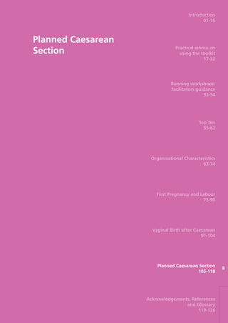 Planned Caesarean
Section
8
Introduction
01-16
Practical advice on
using the toolkit
17-32
Running workshops:
facilitators guidance
33-54
Top Ten
55-62
Organisational Characteristics
63-74
First Pregnancy and Labour
75-90
Vaginal Birth after Caesarean
91-104
Planned Caesarean Section
105-118
Acknowledgements, References
and Glossary
119-126
Focus_On_Caesarean_16April10:Layout 1 10/6/10 16:36 Page 105
 