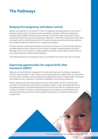 Keeping first pregnancy and labour normal
Women who experience a normal birth in their first pregnancy are highly likely to do the same in
subsequent pregnancies. This pathway starts even before conception. Women are exposed to
messages about childbirth through family and friends, through the media and through existing
contact with health and social care professionals. Although it is difficult to influence the media, there
is an opportunity for all professionals within the health economy to promote and sustain practices
that are likely to lead to normal outcomes in pregnancy and labour.
The birth outcome is influenced throughout the process and provision of maternity care. Midwives
are ideally placed to offer a continuous and consistent message in preparing women for labour.
Although care for a normal birth is usually provided by midwives, optimising the chance for this to
occur requires genuine multidisciplinary teamwork.
This pathways ends with increasing the chance of normal birth for women who have risk factors.
Improving opportunities for vaginal birth after
Caesarean (VBAC)
Maternity units identified the management of women who have had one previous Caesarean as
critical to reducing overall CS rates. There is accumulating evidence to support VBAC as a safe option
for most women. However, many professionals feel apprehensive about managing VBAC and women
often believe another Caesarean is inevitable or preferable to their previous experience.
Women need accurate information about the events of their labour and birth and how these
may affect their future births (including the possibility of VBAC), as soon as possible after the CS.
This pathway begins in the postnatal period of the CS and finishes with the management of the
next labour and birth. It focuses on optimising opportunities to give accurate information and
empowering clinicians to use their skills to support these women to increase the likelihood of
a vaginal birth.
The Pathways
Focus on normal birth and reducing Caesarean section rates 09
Focus_On_Caesarean_16April10:Layout 1 10/6/10 16:34 Page 9
 