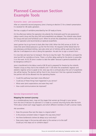 Planned Caesarean Section
Example Tools
Scenario: Jane - pre-assessment
After an uneventful second pregnancy Jane is having an elective CS for a breech presentation.
It is booked for 38 weeks gestation.
She has a supply of ranitidine prescribed by her GP ready at home.
On the afternoon before the operation she attends the Antenatal ward for pre-assessment.
Labour ward is busy and the duty SHO and anaesthetist are delayed. The midwife takes blood
for Group and save and full blood count. When he arrives the anaesthetist confirms that Jane
is fit for operation and recommends an epidural anaesthetic.
Jane’s partner has to go home to look after their child. When the SHO arrives at 20.00 he
notes that Jane’s blood pressure is up (for the first time). He requests further blood tests for
pre-eclampsia and blood clotting. Jane asks what sort of stitches will be used and the doctor
tells her it will depend on who is doing the operation. He asks her to sign a consent form.
It is now late and Jane has no transport. She has to stay the night. The midwife is annoyed the
Jane has left her ranitidine at home. There s a further delay waiting for the doctor to prescribe
it on the ward. At 02.30 Jane is woken to take the tablet ‘because a general anaesthetic will
be dangerous without it’.
Jane is transferred to the labour ward at 08.30 and is prepared for theatre by the midwife.
Theatre is busy so they chat to the midwife until 11.00 when the anaesthetic registrar and
obstetric registrar arrive to speak to her. Jane says she is confused about the sort of anaesthetic
she will be having. The doctors tell her that it’s her choice but if she has a general anaesthetic
her partner will not be allowed into the operating theatre.
• Could this pathway have been more effective?
• Could any of these things have happened in you service?
• What were Jane’s expectations and were they met?
• How could communications be improved?
Service improvement tools
Mapping the woman’s journey
As a multidisciplinary team, map out the stages that women go through in your service
from the time of decision for planned CS is made to a woman returning home after the birth.
Think about where each stage happens and which different members of staff a woman meets.
Ask yourselves:
• Does this process flow (are the steps in a logical order)?
• Is the process consistent (does it happen this way every time)?
• Are there bottlenecks (where do delays occur and why)?
• Does every stage in the journey add value to the woman or to the staff
(could you miss steps out or combine steps)?
Focus on normal birth and reducing Caesarean section rates 115
Focus_On_Caesarean_16April10:Layout 1 10/6/10 16:36 Page 115
 