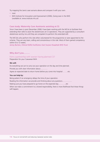Try mapping the Jane’s case scenario above and compare it with your own.
• Lean
• NHS Institute for Innovation and Improvement (2006), Going Lean in the NHS
(available at: www.institute.nhs.uk)
Case study: Maternity Care Assistants assisting at CS
Since I have been in post (December 2006) I have been working with the MCAs to facilitate their
extending their skills to assist the obstetricians at CS operations. They are supported by a consultant
obstetrician and by me until they are competent to perform this extended skill.
The MCSAs who perform this role either volunteered for the programme or were appointed to the
scheme. They are very keen, willing and conscientious in this role. Most of them gained competency
within 6 to 12 weeks.
Jenny Burton, Clinical Skills Facilitator, East Sussex Hospitals NHS Trust
Why don’t you………
Form a partnership with women having planned CS?
Preparation for your Caesarean Birth
We will:
Do everything we can to carry out your operation on the day and time planned.
Provide you with clear information about…………
Agree an expected date to return home before you come into hospital………etc.
You can help by:
Being patient if an emergency delays the time of your operation.
Reading the information we provide and thinking about any questions…………….
Making sure you have prepared to go home on the expected day………….etc
When we make a commitment to a shared responsibility, there is more likelihood that these things
will happen.
116 Focus on normal birth and reducing Caesarean section rates
Focus_On_Caesarean_16April10:Layout 1 10/6/10 16:36 Page 116
 