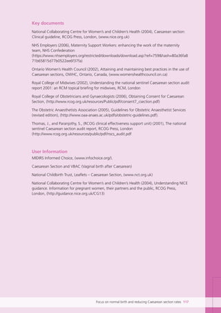 Focus on normal birth and reducing Caesarean section rates 117
Key documents
National Collaborating Centre for Women’s and Children’s Health (2004), Caesarean section:
Clinical guideline, RCOG Press, London, (www.nice.org.uk)
NHS Employers (2006), Maternity Support Workers: enhancing the work of the maternity
team, NHS Confederation
(https://www.nhsemployers.org/restricted/downloads/download.asp?ref=759&hash=80a36fa8
71b65815d77b0522ee6f37fa)
Ontario Women’s Health Council (2002), Attaining and maintaining best practices in the use of
Caesarean sections, OWHC, Ontario, Canada, (www.womenshealthcouncil.on.ca)
Royal College of Midwives (2002), Understanding the national sentinel Caesarean section audit
report 2001: an RCM topical briefing for midwives, RCM, London
Royal College of Obstetricians and Gynaecologists (2006), Obtaining Consent for Caesarean
Section, (http://www.rcog.org.uk/resources/Public/pdf/consent7_csection.pdf)
The Obstetric Anaesthetists Association (2005), Guidelines for Obstetric Anaesthetist Services
(revised edition), (http://www.oaa-anaes.ac.uk/pdfs/obstetric-guidelines.pdf).
Thomas, J., and Paranjothy, S., (RCOG clinical effectiveness support unit) (2001), The national
sentinel Caesarean section audit report, RCOG Press, London
(http://www.rcog.org.uk/resources/public/pdf/nscs_audit.pdf
User Information
MIDIRS Informed Choice, (www.infochoice.org/).
Caesarean Section and VBAC (Vaginal birth after Caesarean)
National Childbirth Trust, Leaflets – Caesarean Section, (www.nct.org.uk)
National Collaborating Centre for Women’s and Children’s Health (2004), Understanding NICE
guidance. Information for pregnant women, their partners and the public, RCOG Press,
London, (http://guidance.nice.org.uk/CG13)
Focus_On_Caesarean_16April10:Layout 1 10/6/10 16:36 Page 117
 