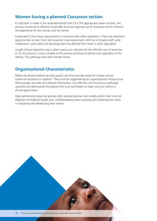 Women having a planned Caesarean section
If a decision is made in the antenatal period that CS is the appropriate means of birth, the
process should be as efficient as possible to ensure optimal use of resources and to enhance
the experience for the woman and her family.
A planned CS has many requirements in common with other operations. There are important
opportunities to learn from best practice in pre-assessment, skill mix of theatre staff, early
mobilisation, pain relief and discharge planning derived from work in other specialties.
Length of post-operative stay is often used as an indicator for the efficient use of resources.
In CS, the picture is more complex as the service continues to deliver care regardless of the
setting. This pathway ends with transfer home.
Organisational Characteristics
Maternity services delivering high quality care that provides value for money cannot
sustain an existence in isolation. They must be supported by an organisational infrastructure
that provides accurate and relevant information, has effective communication pathways
upwards and downwards throughout the trust and fosters an open and just culture in
clinical governance.
High performing maternity services often provide positive role models within their trust for
adoption of evidence-based care, multidisciplinary team-working and involving their users
in evaluating and developing their service.
10 Focus on normal birth and reducing Caesarean section rates
Focus_On_Caesarean_16April10:Layout 1 10/6/10 16:34 Page 10
 