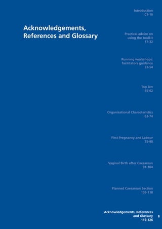 Acknowledgements,
References and Glossary
8
Introduction
01-16
Practical advice on
using the toolkit
17-32
Running workshops:
facilitators guidance
33-54
Top Ten
55-62
Organisational Characteristics
63-74
First Pregnancy and Labour
75-90
Vaginal Birth after Caesarean
91-104
Planned Caesarean Section
105-118
Acknowledgements, References
and Glossary
119-126
Focus_On_Caesarean_16April10:Layout 1 10/6/10 16:36 Page 119
 
