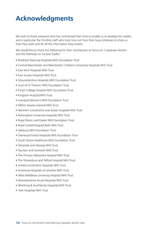 120 Focus on normal birth and reducing Caesarean section rates
Acknowledgments
We wish to thank everyone who has contributed their time to enable us to develop this toolkit,
and in particular the frontline staff who took time out from their busy schedules to show us
how they work and for all the information they shared.
We would like to thank the following for their contribution to Focus on: Caesarean Section
and the Pathways to Success Toolkit:
• Bradford Teaching Hospitals NHS Foundation Trust
• Central Manchester and Manchester Children’s University Hospitals NHS Trust
• East Kent Hospitals NHS Trust
• East Sussex Hospitals NHS Trust
• Gloucestershire Hospitals NHS Foundation Trust
• Guy’s & St Thomas’ NHS Foundation Trust
• King’s College Hospital NHS Foundation Trust
• Kingston Hospital NHS Trust
• Liverpool Women’s NHS Foundation Trust
• Milton Keynes General NHS Trust
• Northern Lincolnshire and Goole Hospitals NHS Trust
• Nottingham University Hospitals NHS Trust
• Royal Devon and Exeter NHS Foundation Trust
• Royal United Hospital Bath NHS Trust
• Salisbury NHS Foundation Trust
• Sherwood Forest Hospitals NHS Foundation Trust
• South Devon Healthcare NHS Foundation Trust
• Tameside and Glossop NHS Trust
• Taunton and Somerset NHS Trust
• The Princess Alexandra Hospital NHS Trust
• The Shrewsbury and Telford Hospital NHS Trust
• United Lincolnshire Hospitals NHS Trust
• University Hospitals of Leicester NHS Trust
• West Middlesex University Hospital NHS Trust
• Worcestershire Acute Hospitals NHS Trust
• Worthing & Southlands Hospitals NHS Trust
• York Hospitals NHS Trust
Focus_On_Caesarean_16April10:Layout 1 10/6/10 16:36 Page 120
 