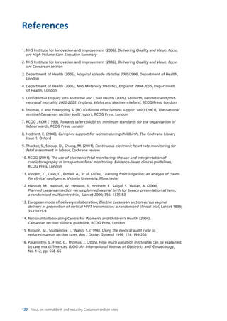 122 Focus on normal birth and reducing Caesarean section rates
References
1. NHS Institute for Innovation and Improvement (2006), Delivering Quality and Value: Focus
on: High Volume Care Executive Summary
2. NHS Institute for Innovation and Improvement (2006), Delivering Quality and Value: Focus
on: Caesarean section
3. Department of Health (2006), Hospital episode statistics 2005/2006, Department of Health,
London
4. Department of Health (2006), NHS Maternity Statistics, England: 2004-2005, Department
of Health, London
5. Confidential Enquiry into Maternal and Child Health (2005), Stillbirth, neonatal and post-
neonatal mortality 2000-2003: England, Wales and Northern Ireland, RCOG Press, London
6. Thomas, J. and Paranjothy, S. (RCOG clinical effectiveness support unit) (2001), The national
sentinel Caesarean section audit report, RCOG Press, London
7. RCOG , RCM (1999), Towards safer childbirth: minimum standards for the organisation of
labour wards, RCOG Press, London
8. Hodnett, E. (2000), Caregiver support for women during childbirth, The Cochrane Library
Issue 1, Oxford
9. Thacker, S., Stroup, D., Chang, M. (2001), Continuous electronic heart rate monitoring for
fetal assessment in labour, Cochrane review
10. RCOG (2001), The use of electronic fetal monitoring: the use and interpretation of
cardiotocography in intrapartum fetal monitoring. Evidence-based clinical guidelines,
RCOG Press, London
11. Vincent, C., Davy, C., Esmail, A., et al. (2004), Learning from litigation: an analysis of claims
for clinical negligence, Victoria University, Manchester
12. Hannah, M., Hannah, W., Hewson, S., Hodnett, E., Saigal, S., Willan, A. (2000),
Planned caesarean section versus planned vaginal birth for breech presentation at term;
a randomised multicentre trial, Lancet 2000; 356: 1375-83
13. European mode of delivery collaboration, Elective caesarean section versus vaginal
delivery in prevention of vertical HIV1 transmission: a randomised clinical trial, Lancet 1999;
353:1035-9
14. National Collaborating Centre for Women’s and Children’s Health (2004),
Caesarean section: Clinical guideline, RCOG Press, London
15. Robson, M., Scudamore, I., Walsh, S. (1996), Using the medical audit cycle to
reduce cesarean section rates, Am J Obstet Gynecol 1996; 174: 199-205
16. Paranjothy, S., Frost, C., Thomas, J. (2005), How much variation in CS rates can be explained
by case mix differences, BJOG: An International Journal of Obstetrics and Gynaecology,
No. 112, pp. 658–66
Focus_On_Caesarean_16April10:Layout 1 10/6/10 16:36 Page 122
 