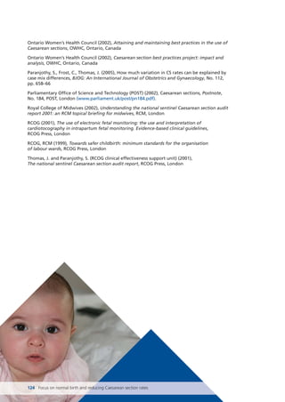 124 Focus on normal birth and reducing Caesarean section rates
Ontario Women’s Health Council (2002), Attaining and maintaining best practices in the use of
Caesarean sections, OWHC, Ontario, Canada
Ontario Women’s Health Council (2002), Caesarean section best practices project: impact and
analysis, OWHC, Ontario, Canada
Paranjothy, S., Frost, C., Thomas, J. (2005), How much variation in CS rates can be explained by
case mix differences, BJOG: An International Journal of Obstetrics and Gynaecology, No. 112,
pp. 658–66
Parliamentary Office of Science and Technology (POST) (2002), Caesarean sections, Postnote,
No. 184, POST, London (www.parliament.uk/post/pn184.pdf).
Royal College of Midwives (2002), Understanding the national sentinel Caesarean section audit
report 2001: an RCM topical briefing for midwives, RCM, London
RCOG (2001), The use of electronic fetal monitoring: the use and interpretation of
cardiotocography in intrapartum fetal monitoring. Evidence-based clinical guidelines,
RCOG Press, London
RCOG, RCM (1999), Towards safer childbirth: minimum standards for the organisation
of labour wards, RCOG Press, London
Thomas, J. and Paranjothy, S. (RCOG clinical effectiveness support unit) (2001),
The national sentinel Caesarean section audit report, RCOG Press, London
Focus_On_Caesarean_16April10:Layout 1 10/6/10 16:36 Page 124
 