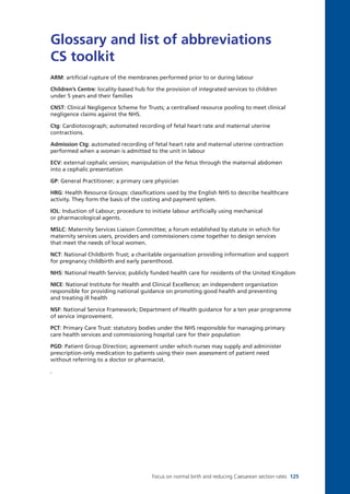 Focus on normal birth and reducing Caesarean section rates 125
Glossary and list of abbreviations
CS toolkit
ARM: artificial rupture of the membranes performed prior to or during labour
Children’s Centre: locality-based hub for the provision of integrated services to children
under 5 years and their families
CNST: Clinical Negligence Scheme for Trusts; a centralised resource pooling to meet clinical
negligence claims against the NHS.
Ctg: Cardiotocograph; automated recording of fetal heart rate and maternal uterine
contractions.
Admission Ctg: automated recording of fetal heart rate and maternal uterine contraction
performed when a woman is admitted to the unit in labour
ECV: external cephalic version; manipulation of the fetus through the maternal abdomen
into a cephalic presentation
GP: General Practitioner; a primary care physician
HRG: Health Resource Groups: classifications used by the English NHS to describe healthcare
activity. They form the basis of the costing and payment system.
IOL: Induction of Labour; procedure to initiate labour artificially using mechanical
or pharmacological agents.
MSLC: Maternity Services Liaison Committee; a forum established by statute in which for
maternity services users, providers and commissioners come together to design services
that meet the needs of local women.
NCT: National Childbirth Trust; a charitable organisation providing information and support
for pregnancy childbirth and early parenthood.
NHS: National Health Service; publicly funded health care for residents of the United Kingdom
NICE: National Institute for Health and Clinical Excellence; an independent organisation
responsible for providing national guidance on promoting good health and preventing
and treating ill health
NSF: National Service Framework; Department of Health guidance for a ten year programme
of service improvement.
PCT: Primary Care Trust: statutory bodies under the NHS responsible for managing primary
care health services and commissioning hospital care for their population
PGD: Patient Group Direction; agreement under which nurses may supply and administer
prescription-only medication to patients using their own assessment of patient need
without referring to a doctor or pharmacist.
.
Focus_On_Caesarean_16April10:Layout 1 10/6/10 16:36 Page 125
 