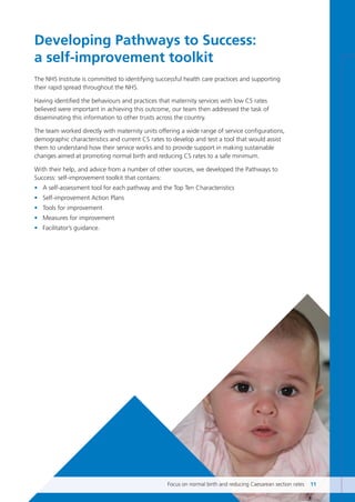 Developing Pathways to Success:
a self-improvement toolkit
The NHS Institute is committed to identifying successful health care practices and supporting
their rapid spread throughout the NHS.
Having identified the behaviours and practices that maternity services with low CS rates
believed were important in achieving this outcome, our team then addressed the task of
disseminating this information to other trusts across the country.
The team worked directly with maternity units offering a wide range of service configurations,
demographic characteristics and current CS rates to develop and test a tool that would assist
them to understand how their service works and to provide support in making sustainable
changes aimed at promoting normal birth and reducing CS rates to a safe minimum.
With their help, and advice from a number of other sources, we developed the Pathways to
Success: self-improvement toolkit that contains:
• A self-assessment tool for each pathway and the Top Ten Characteristics
• Self-improvement Action Plans
• Tools for improvement
• Measures for improvement
• Facilitator’s guidance.
Focus on normal birth and reducing Caesarean section rates 11
Focus_On_Caesarean_16April10:Layout 1 10/6/10 16:34 Page 11
 