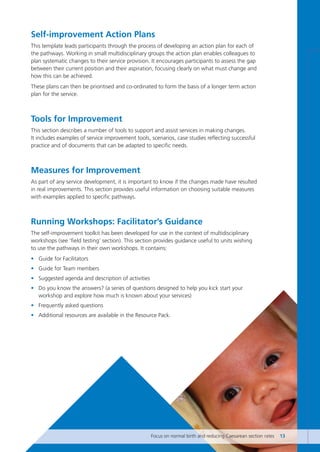 Self-improvement Action Plans
This template leads participants through the process of developing an action plan for each of
the pathways. Working in small multidisciplinary groups the action plan enables colleagues to
plan systematic changes to their service provision. It encourages participants to assess the gap
between their current position and their aspiration, focusing clearly on what must change and
how this can be achieved.
These plans can then be prioritised and co-ordinated to form the basis of a longer term action
plan for the service.
Tools for Improvement
This section describes a number of tools to support and assist services in making changes.
It includes examples of service improvement tools, scenarios, case studies reflecting successful
practice and of documents that can be adapted to specific needs.
Measures for Improvement
As part of any service development, it is important to know if the changes made have resulted
in real improvements. This section provides useful information on choosing suitable measures
with examples applied to specific pathways.
Running Workshops: Facilitator’s Guidance
The self-improvement toolkit has been developed for use in the context of multidisciplinary
workshops (see ‘field testing’ section). This section provides guidance useful to units wishing
to use the pathways in their own workshops. It contains:
• Guide for Facilitators
• Guide for Team members
• Suggested agenda and description of activities
• Do you know the answers? (a series of questions designed to help you kick start your
workshop and explore how much is known about your services)
• Frequently asked questions
• Additional resources are available in the Resource Pack.
Focus on normal birth and reducing Caesarean section rates 13
Focus_On_Caesarean_16April10:Layout 1 10/6/10 16:34 Page 13
 