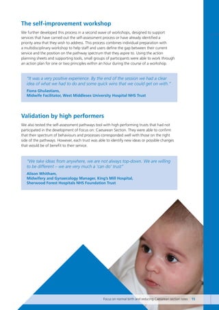 The self-improvement workshop
We further developed this process in a second wave of workshops, designed to support
services that have carried out the self-assessment process or have already identified a
priority area that they wish to address. This process combines individual preparation with
a multidisciplinary workshop to help staff and users define the gap between their current
service and the position on the pathway spectrum that they aspire to. Using the action
planning sheets and supporting tools, small groups of participants were able to work through
an action plan for one or two principles within an hour during the course of a workshop.
“It was a very positive experience. By the end of the session we had a clear
idea of what we had to do and some quick wins that we could get on with.”
Fiona Ghulastians,
Midwife Facilitator, West Middlesex University Hospital NHS Trust
Validation by high performers
We also tested the self-assessment pathways tool with high performing trusts that had not
participated in the development of Focus on: Caesarean Section. They were able to confirm
that their spectrum of behaviours and processes corresponded well with those on the right
side of the pathways. However, each trust was able to identify new ideas or possible changes
that would be of benefit to their service.
“We take ideas from anywhere, we are not always top-down. We are willing
to be different – we are very much a ‘can do’ trust”
Alison Whitham,
Midwifery and Gynaecology Manager, King’s Mill Hospital,
Sherwood Forest Hospitals NHS Foundation Trust
Focus on normal birth and reducing Caesarean section rates 15
Focus_On_Caesarean_16April10:Layout 1 10/6/10 16:34 Page 15
 