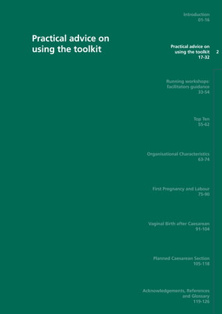 Practical advice on
using the toolkit 2
Introduction
01-16
Practical advice on
using the toolkit
17-32
Running workshops:
facilitators guidance
33-54
Top Ten
55-62
Organisational Characteristics
63-74
First Pregnancy and Labour
75-90
Vaginal Birth after Caesarean
91-104
Planned Caesarean Section
105-118
Acknowledgements, References
and Glossary
119-126
Focus_On_Caesarean_16April10:Layout 1 10/6/10 16:34 Page 17
 