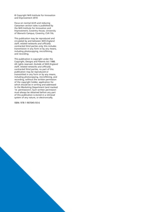 © Copyright NHS Institute for Innovation
and Improvement 2010
Focus on normal birth and reducing
Caesarean section rates is published by
the NHS Institute for Innovation and
Improvement, Coventry House, University
of Warwick Campus, Coventry, CV4 7AL
This publication may be reproduced and
circulated by and between NHS England
staff, related networks and officially
contracted third parties only, this includes
transmission in any form or by any means,
including photocopying, microfilming,
and recording.
This publication is copyright under the
Copyright, Designs and Patents Act 1988.
All rights reserved. Outside of NHS England
staff, related networks and officially
contracted third parties, no part of this
publication may be reproduced or
transmitted in any form or by any means,
including photocopying, microfilming, and
recording, without the written permission
of the copyright holder, application for
which should be in writing and addressed
to the Marketing Department (and marked
‘re: permissions’). Such written permission
must always be obtained before any part
of this publication is stored in a retrieval
system of any nature, or electronically.
ISBN: 978-1-907045-93-6
Caesarean_FrontCover:Layout 2 10/6/10 17:02 Page 2
 