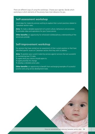 Self-assessment workshop
Initial steps for maternity services wishing to explore their current practices related to
Caesarean section rates.
Aims: To make a detailed assessment of current culture, behaviours and processes.
To stimulate ideas and aspirations for your future service.
Other benefits: an opportunity for enhanced multidisciplinary understanding of the
service you provide.
Self-improvement workshop
For services that have carried out an assessment of their current position or that have
identified specific issues on Caesarean section that they wish to address.
Aims: To position your current maternity services against services that are successful
in maintaining low CS rates.
To agree what your service should aspire to.
To agree priorities for change.
To develop a detailed action plan.
Other benefits: an opportunity to benefit from exchanging examples of successful
practice and using service development tools.
Focus on normal birth and reducing Caesarean section rates 19
There are different ways of using the workshops. Choose your agenda. Decide which
workshop or which elements of the process have most relevance for you.
Focus_On_Caesarean_16April10:Layout 1 10/6/10 16:34 Page 19
 
