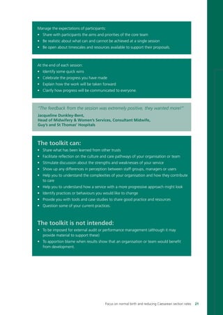 Manage the expectations of participants:
• Share with participants the aims and priorities of the core team
• Be realistic about what can and cannot be achieved at a single session
• Be open about timescales and resources available to support their proposals.
At the end of each session:
• Identify some quick wins
• Celebrate the progress you have made
• Explain how the work will be taken forward
• Clarify how progress will be communicated to everyone.
The toolkit can:
• Share what has been learned from other trusts
• Facilitate reflection on the culture and care pathways of your organisation or team
• Stimulate discussion about the strengths and weaknesses of your service
• Show up any differences in perception between staff groups, managers or users
• Help you to understand the complexities of your organisation and how they contribute
to care
• Help you to understand how a service with a more progressive approach might look
• Identify practices or behaviours you would like to change
• Provide you with tools and case studies to share good practice and resources
• Question some of your current practices.
The toolkit is not intended:
• To be imposed for external audit or performance management (although it may
provide material to support these)
• To apportion blame when results show that an organisation or team would benefit
from development.
“The feedback from the session was extremely positive, they wanted more!”
Jacqueline Dunkley-Bent,
Head of Midwifery & Women’s Services, Consultant Midwife,
Guy’s and St Thomas’ Hospitals
Focus on normal birth and reducing Caesarean section rates 21
Focus_On_Caesarean_16April10:Layout 1 10/6/10 16:34 Page 21
 