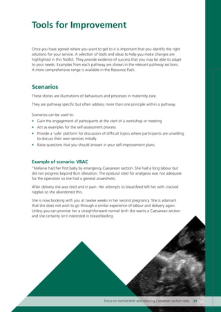 Tools for Improvement
Once you have agreed where you want to get to it is important that you identify the right
solutions for your service. A selection of tools and ideas to help you make changes are
highlighted in this Toolkit. They provide evidence of success that you may be able to adapt
to your needs. Examples from each pathway are shown in the relevant pathway sections.
A more comprehensive range is available in the Resource Pack.
Scenarios
These stories are illustrations of behaviours and processes in maternity care.
They are pathway specific but often address more than one principle within a pathway.
Scenarios can be used to:
• Gain the engagement of participants at the start of a workshop or meeting
• Act as examples for the self-assessment process
• Provide a ‘safe’ platform for discussion of difficult topics where participants are unwilling
to discuss their own services initially
• Raise questions that you should answer in your self-improvement plans.
Example of scenario: VBAC
“Melanie had her first baby by emergency Caesarean section. She had a long labour but
did not progress beyond 8cm dilatation. The epidural sited for analgesia was not adequate
for the operation so she had a general anaesthetic.
After delivery she was tired and in pain. Her attempts to breastfeed left her with cracked
nipples so she abandoned this.
She is now booking with you at twelve weeks in her second pregnancy. She is adamant
that she does not wish to go through a similar experience of labour and delivery again.
Unless you can promise her a straightforward normal birth she wants a Caesarean section
and she certainly isn’t interested in breastfeeding.
Focus on normal birth and reducing Caesarean section rates 23
Focus_On_Caesarean_16April10:Layout 1 10/6/10 16:34 Page 23
 