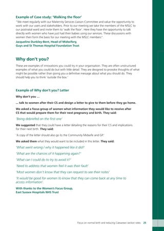 Example of Case study: ‘Walking the floor’
“We meet regularly with our Maternity Services Liaison Committee and value the opportunity to
work with our users and stakeholders. Prior to our meeting we take the members of the MSLC to
our postnatal ward and invite them to ‘walk the floor’. Here they have the opportunity to talk
directly with women who have just had their babies using our services. These discussions with
women then form the basis for our meeting with the MSLC members”.
Jacqueline Dunkley-Bent, Head of Midwifery,
Guys and St Thomas Hospital Foundation Trust
Why don’t you?
These are examples of innovations you could try in your organisation. They are often unstructured
examples of what you could do but with little detail. They are designed to provoke thoughts of what
might be possible rather than giving you a definitive message about what you should do. They
should help you to think ‘outside the box.’
Example of Why don’t you? Letter
Why don’t you …
... talk to women after their CS and design a letter to give to them before they go home.
We asked a focus group of women what information they would like to receive after
CS that would prepare them for their next pregnancy and birth. They said:
‘Being debriefed on the first one’
We suggested that they could have a letter detailing the reasons for their CS and implications
for their next birth. They said:
‘A copy of the letter should also go to the Community Midwife and GP.’
We asked them what they would want to be included in this letter. They said:
‘What went wrong / why it happened like it did?
‘What are the chances of it happening again?’
‘What can I could do to try to avoid it?’
‘Need to address that women feel it was their fault’
’Most women don’t know that they can request to see their notes’
‘It would be good for women to know that they can come back at any time to
access information’.
With thanks to the Women’s Focus Group,
East Sussex Hospitals NHS Trust
Focus on normal birth and reducing Caesarean section rates 25
Focus_On_Caesarean_16April10:Layout 1 10/6/10 16:34 Page 25
 