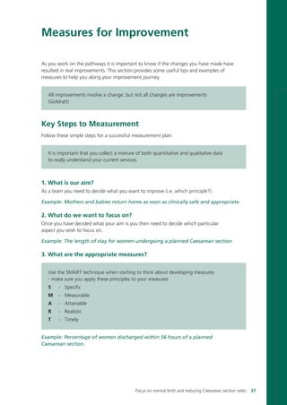 Measures for Improvement
As you work on the pathways it is important to know if the changes you have made have
resulted in real improvements. This section provides some useful tips and examples of
measures to help you along your improvement journey.
All improvements involve a change, but not all changes are improvements
(Goldratt)
Key Steps to Measurement
Follow these simple steps for a successful measurement plan:
It is important that you collect a mixture of both quantitative and qualitative data
to really understand your current services.
1. What is our aim?
As a team you need to decide what you want to improve (i.e. which principle?).
Example: Mothers and babies return home as soon as clinically safe and appropriate.
2. What do we want to focus on?
Once you have decided what your aim is you then need to decide which particular
aspect you wish to focus on.
Example: The length of stay for women undergoing a planned Caesarean section.
3. What are the appropriate measures?
Use the SMART technique when starting to think about developing measures
- make sure you apply these principles to your measures
S - Specific
M - Measurable
A - Attainable
R - Realistic
T - Timely
Example: Percentage of women discharged within 56 hours of a planned
Caesarean section.
Focus on normal birth and reducing Caesarean section rates 27
Focus_On_Caesarean_16April10:Layout 1 10/6/10 16:34 Page 27
 