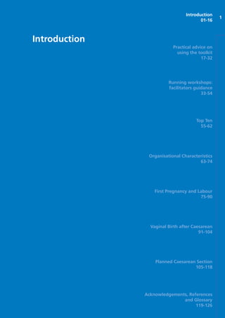 1
Introduction
01-16
Practical advice on
using the toolkit
17-32
Running workshops:
facilitators guidance
33-54
Top Ten
55-62
Organisational Characteristics
63-74
First Pregnancy and Labour
75-90
Vaginal Birth after Caesarean
91-104
Planned Caesarean Section
105-118
Acknowledgements, References
and Glossary
119-126
Introduction
Focus_On_Caesarean_16April10:Layout 1 10/6/10 16:34 Page 1
 