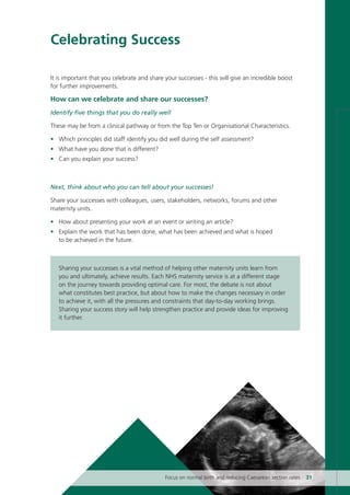 Celebrating Success
It is important that you celebrate and share your successes - this will give an incredible boost
for further improvements.
How can we celebrate and share our successes?
Identify five things that you do really well
These may be from a clinical pathway or from the Top Ten or Organisational Characteristics.
• Which principles did staff identify you did well during the self assessment?
• What have you done that is different?
• Can you explain your success?
Next, think about who you can tell about your successes!
Share your successes with colleagues, users, stakeholders, networks, forums and other
maternity units.
• How about presenting your work at an event or writing an article?
• Explain the work that has been done, what has been achieved and what is hoped
to be achieved in the future.
Sharing your successes is a vital method of helping other maternity units learn from
you and ultimately, achieve results. Each NHS maternity service is at a different stage
on the journey towards providing optimal care. For most, the debate is not about
what constitutes best practice, but about how to make the changes necessary in order
to achieve it, with all the pressures and constraints that day-to-day working brings.
Sharing your success story will help strengthen practice and provide ideas for improving
it further.
Focus on normal birth and reducing Caesarean section rates 31
Focus_On_Caesarean_16April10:Layout 1 10/6/10 16:35 Page 31
 