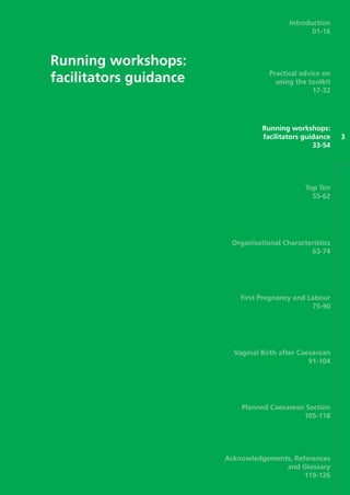 Running workshops:
facilitators guidance
3
Introduction
01-16
Practical advice on
using the toolkit
17-32
Running workshops:
facilitators guidance
33-54
Top Ten
55-62
Organisational Characteristics
63-74
First Pregnancy and Labour
75-90
Vaginal Birth after Caesarean
91-104
Planned Caesarean Section
105-118
Acknowledgements, References
and Glossary
119-126
Focus_On_Caesarean_16April10:Layout 1 10/6/10 16:35 Page 33
 