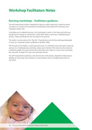 Workshop Facilitators Notes
Running workshops - facilitators guidance
The self-improvement toolkit is designed to help you assess where your maternity service
currently is on a spectrum of processes and behaviours associated with achieving a low
Caesarean section rate.
It will allow you to debate how your unit could aspire to work in the future and what you
would have to change to achieve that. It also offers tools to assist you in developing your
services. These workshops are the first step on this journey.
The toolkit is constructed on the ‘Top Ten’ Characteristics and the four pathways developed
in Focus on: Caesarean section, published in October 2006.
The first part of the toolkit is a self-assessment tool. It is intended to be used within maternity
services at a multidisciplinary workshop, where each member of the team has the chance to
contribute equally. This pack contains the information you need to run your own workshops;
you may wish to adapt it for your own particular service.
The self-improvement workshop is the second step in the process, designed to help services
develop an action plan that is based on current position and a mutually owned vision of
the future.
34 Focus on normal birth and reducing Caesarean section rates
Focus_On_Caesarean_16April10:Layout 1 10/6/10 16:35 Page 34
 