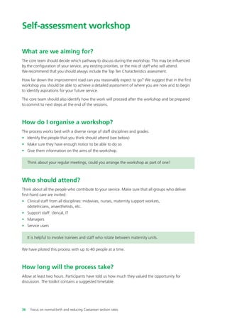 Self-assessment workshop
What are we aiming for?
The core team should decide which pathway to discuss during the workshop. This may be influenced
by the configuration of your service, any existing priorities, or the mix of staff who will attend.
We recommend that you should always include the Top Ten Characteristics assessment.
How far down the improvement road can you reasonably expect to go? We suggest that in the first
workshop you should be able to achieve a detailed assessment of where you are now and to begin
to identify aspirations for your future service.
The core team should also identify how the work will proceed after the workshop and be prepared
to commit to next steps at the end of the sessions.
How do I organise a workshop?
The process works best with a diverse range of staff disciplines and grades.
• Identify the people that you think should attend (see below)
• Make sure they have enough notice to be able to do so
• Give them information on the aims of the workshop.
Think about your regular meetings, could you arrange the workshop as part of one?
Who should attend?
Think about all the people who contribute to your service. Make sure that all groups who deliver
first-hand care are invited:
• Clinical staff from all disciplines: midwives, nurses, maternity support workers,
obstetricians, anaesthetists, etc.
• Support staff: clerical, IT
• Managers
• Service users
It is helpful to involve trainees and staff who rotate between maternity units.
We have piloted this process with up to 40 people at a time.
How long will the process take?
Allow at least two hours. Participants have told us how much they valued the opportunity for
discussion. The toolkit contains a suggested timetable.
36 Focus on normal birth and reducing Caesarean section rates
Focus_On_Caesarean_16April10:Layout 1 10/6/10 16:35 Page 36
 