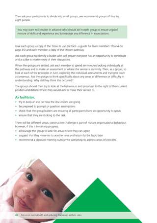 Then ask your participants to divide into small groups, we recommend groups of four to
eight people.
You may want to consider in advance who should be in each group to ensure a good
mixture of skills and experience and to manage any difference in expectations.
Give each group a copy of the ‘How to use the tool - a guide for team members’ (found on
page 45) and each member a copy of the chosen pathway.
Ask each group to identify a leader who will ensure everyone has an opportunity to contribute
and a scribe to make notes of their discussions.
When the groups are settled, ask each member to spend ten minutes looking individually at
the pathway and to make an assessment of where the service is currently. Then, as a group, to
look at each of the principles in turn, exploring the individual assessments and trying to reach
a consensus. Ask the groups to think specifically about any areas of difference or difficulty in
understanding. Why did they think this occurred?
The groups should then try to look at the behaviours and processes to the right of their current
position and debate where they would aim to move their service to.
As facilitator,
• try to keep an eye on how the discussions are going
• be prepared to prompt or question assumptions
• check that the group leaders are ensuring all participants have an opportunity to speak
• ensure that they are sticking to the task.
There will be different views; constructive challenge is part of mature organisational behaviour,
however, if this is hindering progress:
• encourage the group to look for areas where they can agree
• suggest that they move on to another area and return to the topic later
• recommend a separate meeting outside the workshop to address areas of concern.
40 Focus on normal birth and reducing Caesarean section rates
Focus_On_Caesarean_16April10:Layout 1 10/6/10 16:35 Page 40
 