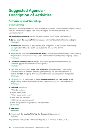 Suggested Agenda -
Description of Activities
Self-assessment Workshop
2 hour workshop
Participants: maternity services staff from all disciplines: midwives, obstetric doctors, maternity support
workers, administrative support staff, service managers, risk managers, students and
user representatives.
Recommended group size: 15 - 40 (for larger groups consider having two facilitators)
1. Do you know the answers? Informal discussion with neighbours before formal work begins.
10 minutes
2. Presentation: description of the pathways, brief background to the ‘Focus on’ methodology
and explanation of how the toolkit was made (what it is and what it isn’t).
10 minutes
3. All participants look at the Top Ten Characteristics individually and identify where on the pathway
they think their service is now. Collect up the assessment sheets and collate during step 5 below.
15 minutes
4. Divide into small groups (4-8 people), ensuring an appropriate multidisciplinary mix.
Each team appoints a leader and a scribe / raporteur.
5 minutes
5. Each small group chooses a single clinical pathway (or Organisational Characteristics
if desired). Individual members read through the pathway and make an assessment of
current position. The group then discusses and makes a group decision on their position.
30 minutes
6. The group looks at the pathway to decide where they would like their service to be.
Why have they made that choice? If not at far right column, why not? Prepare feedback.
20 minutes
7. Feedback from groups:
• What did we learn?
• Where are we now?
• Where would we like to be?
• Were there any surprises?
• Did the group reach consensus?
• What was good / not so good about the experience?
20 minutes
8. Next steps
5 minutes
9. Feeding back the results of the Top Ten Characteristics assessment
5 minutes
Any additional time available for the workshop should be allocated to steps 5, 6 & 7.
42 Focus on normal birth and reducing Caesarean section rates
Focus_On_Caesarean_16April10:Layout 1 10/6/10 16:35 Page 42
 