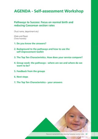 AGENDA - Self-assessment Workshop
Pathways to Success: Focus on normal birth and
reducing Caesarean section rates
(Trust name, department etc)
(Date and Place)
(Time from/to)
1. Do you know the answers?
2. Background to the pathways and how to use the
self-improvement toolkit
3. The Top Ten Characteristics. How does your service compare?
4. Group work: the pathways - where are we and where do we
want to be?
5. Feedback from the groups
6. Next steps
7. The Top Ten Characteristics - your answers
Focus on normal birth and reducing Caesarean section rates 43
Focus_On_Caesarean_16April10:Layout 1 10/6/10 16:35 Page 43
 