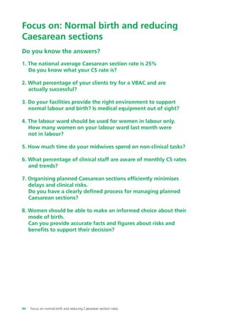 Do you know the answers?
1. The national average Caesarean section rate is 25%
Do you know what your CS rate is?
2. What percentage of your clients try for a VBAC and are
actually successful?
3. Do your facilities provide the right environment to support
normal labour and birth? Is medical equipment out of sight?
4. The labour ward should be used for women in labour only.
How many women on your labour ward last month were
not in labour?
5. How much time do your midwives spend on non-clinical tasks?
6. What percentage of clinical staff are aware of monthly CS rates
and trends?
7. Organising planned Caesarean sections efficiently minimises
delays and clinical risks.
Do you have a clearly defined process for managing planned
Caesarean sections?
8. Women should be able to make an informed choice about their
mode of birth.
Can you provide accurate facts and figures about risks and
benefits to support their decision?
Focus on: Normal birth and reducing
Caesarean sections
44 Focus on normal birth and reducing Caesarean section rates
Focus_On_Caesarean_16April10:Layout 1 10/6/10 16:35 Page 44
 