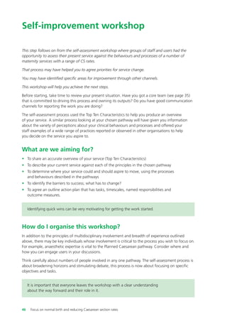 Self-improvement workshop
This step follows on from the self-assessment workshop where groups of staff and users had the
opportunity to assess their present service against the behaviours and processes of a number of
maternity services with a range of CS rates.
That process may have helped you to agree priorities for service change.
You may have identified specific areas for improvement through other channels.
This workshop will help you achieve the next steps.
Before starting, take time to review your present situation. Have you got a core team (see page 35)
that is committed to driving this process and owning its outputs? Do you have good communication
channels for reporting the work you are doing?
The self-assessment process used the Top Ten Characteristics to help you produce an overview
of your service. A similar process looking at your chosen pathway will have given you information
about the variety of perceptions about your clinical behaviours and processes and offered your
staff examples of a wide range of practices reported or observed in other organisations to help
you decide on the service you aspire to.
What are we aiming for?
• To share an accurate overview of your service (Top Ten Characteristics)
• To describe your current service against each of the principles in the chosen pathway
• To determine where your service could and should aspire to move, using the processes
and behaviours described in the pathways
• To identify the barriers to success; what has to change?
• To agree an outline action plan that has tasks, timescales, named responsibilities and
outcome measures.
Identifying quick wins can be very motivating for getting the work started.
How do I organise this workshop?
In addition to the principles of multidisciplinary involvement and breadth of experience outlined
above, there may be key individuals whose involvement is critical to the process you wish to focus on.
For example, anaesthetic expertise is vital to the Planned Caesarean pathway. Consider where and
how you can engage users in your discussions.
Think carefully about numbers of people involved in any one pathway. The self-assessment process is
about broadening horizons and stimulating debate, this process is now about focusing on specific
objectives and tasks.
It is important that everyone leaves the workshop with a clear understanding
about the way forward and their role in it.
46 Focus on normal birth and reducing Caesarean section rates
Focus_On_Caesarean_16April10:Layout 1 10/6/10 16:35 Page 46
 