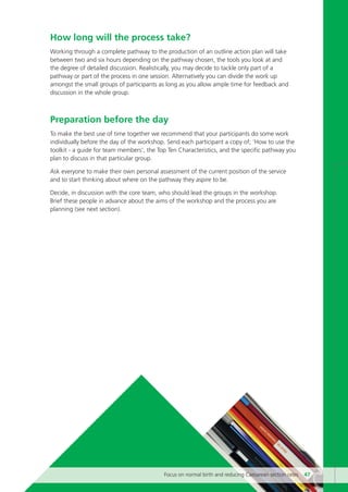 How long will the process take?
Working through a complete pathway to the production of an outline action plan will take
between two and six hours depending on the pathway chosen, the tools you look at and
the degree of detailed discussion. Realistically, you may decide to tackle only part of a
pathway or part of the process in one session. Alternatively you can divide the work up
amongst the small groups of participants as long as you allow ample time for feedback and
discussion in the whole group.
Preparation before the day
To make the best use of time together we recommend that your participants do some work
individually before the day of the workshop. Send each participant a copy of; ‘How to use the
toolkit - a guide for team members’, the Top Ten Characteristics, and the specific pathway you
plan to discuss in that particular group.
Ask everyone to make their own personal assessment of the current position of the service
and to start thinking about where on the pathway they aspire to be.
Decide, in discussion with the core team, who should lead the groups in the workshop.
Brief these people in advance about the aims of the workshop and the process you are
planning (see next section).
Focus on normal birth and reducing Caesarean section rates 47
Focus_On_Caesarean_16April10:Layout 1 10/6/10 16:35 Page 47
 
