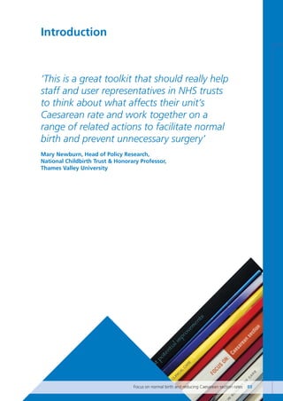 Introduction
‘This is a great toolkit that should really help
staff and user representatives in NHS trusts
to think about what affects their unit’s
Caesarean rate and work together on a
range of related actions to facilitate normal
birth and prevent unnecessary surgery’
Mary Newburn, Head of Policy Research,
National Childbirth Trust & Honorary Professor,
Thames Valley University
Focus on normal birth and reducing Caesarean section rates 03
Focus_On_Caesarean_16April10:Layout 1 10/6/10 16:34 Page 3
 
